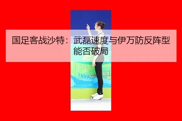 国足客战沙特：武磊速度与伊万防反阵型能否破局