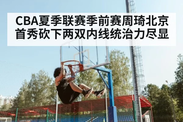 CBA夏季联赛季前赛周琦北京首秀砍下两双内线统治力尽显