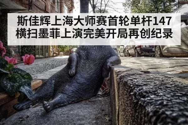 斯佳辉上海大师赛首轮单杆147 横扫墨菲上演完美开局再创纪录