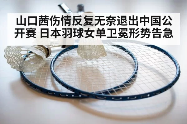 山口茜伤情反复无奈退出中国公开赛 日本羽球女单卫冕形势告急